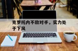 开云体育入口-包含克罗托内不敌对手，实力处于下风的词条